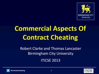 #contractcheating 1
Commercial Aspects Of
Contract Cheating
Robert Clarke and Thomas Lancaster
Birmingham City University
ITiCSE 2013
 