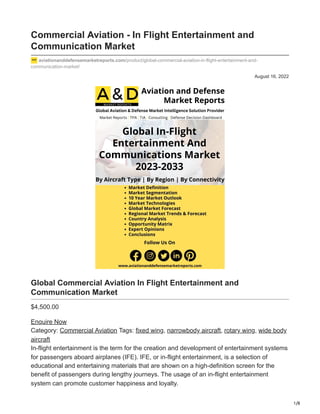 1/8
August 16, 2022
Commercial Aviation - In Flight Entertainment and
Communication Market
aviationanddefensemarketreports.com/product/global-commercial-aviation-in-flight-entertainment-and-
communication-market/
Global Commercial Aviation In Flight Entertainment and
Communication Market
$4,500.00
Enquire Now
Category: Commercial Aviation Tags: fixed wing, narrowbody aircraft, rotary wing, wide body
aircraft
In-flight entertainment is the term for the creation and development of entertainment systems
for passengers aboard airplanes (IFE). IFE, or in-flight entertainment, is a selection of
educational and entertaining materials that are shown on a high-definition screen for the
benefit of passengers during lengthy journeys. The usage of an in-flight entertainment
system can promote customer happiness and loyalty.
 