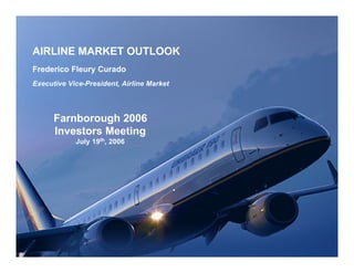AIRLINE MARKET OUTLOOK
Frederico Fleury Curado
Executive Vice-President, Airline Market




      Farnborough 2006
      Investors Meeting
            July 19th, 2006
 