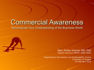 Commercial Awareness Demonstrate Your Understanding of the Business World Marc Pinter-Krainer BSc PhD Sussex Alumnus (MAPS 1990-1993) Organised by the Careers and Employability Centre University of Sussex 25 February 2010 