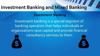 Investment Banking and Mixed Banking
Investment banking is a special segment of
banking operation that helps individuals or
organizations raise capital and provide financial
consultancy services to them
Investment Banking
 
