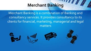 Merchant Banking
Merchant Banking is a combination of Banking and
consultancy services. It provides consultancy to its
clients for financial, marketing, managerial and legal
matters
 
