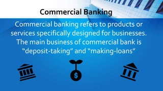 Commercial Banking
Commercial banking refers to products or
services specifically designed for businesses.
The main business of commercial bank is
“deposit-taking” and “making-loans”
 