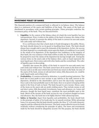 10 Banking 
INVESTMENT POLICY OF BANKS 
The financial position of a commercial bank is reflected in its balance sheet. The balance sheet is a statement of the assets and liabilities of the bank. The assets of the bank are distributed in accordance with certain guiding principles. These principles underline the investment policy of the bank. They are discussed below: 
1. Liquidity: In the context of the balance sheet of a bank the term liquidity has two interpretations. First, it refers to the ability of the bank to honour the claims of the depositors. Second, it connotes the ability of the bank to convert its non-cash assets into cash easily and without loss. 
It is a well known fact that a bank deals in funds belonging to the public. Hence, the bank should always be on its guard in handling these funds. The bank should always have enough cash to meet the demands of the depositors. In fact, the success of a bank depends to a considerable extent upon the degree of confidence it can instill in the minds of its depositors. If the depositors lose confidence in the integrity of their bank, the very existence of the bank will be at stake. So, the bank should always be prepared to meet the claims of the depositors by having enough cash. Among the various items on the assets side of the balance sheet, cash on hand represents the most liquid asset. Next comes cash with other banks and the central bank. The order of liquidity goes on descending. 
Liquidity also means the ability of the bank to convert its non-cash assets into cash easily and without loss. The bank cannot have all its assets in the form of cash because each is an idle asset which does not fetch any return to the bank. So some of the assets of the bank, money at call and short notice, bills discounted, etc. could be made liquid easily and without loss. 
2. Profitability: A commercial bank by definition, is a profit hunting institution. The bank has to earn profit to earn income to pay salaries to the staff, interest to the depositors, dividend to the shareholders and to meet the day-to-day expenditure. Since cash is the least profitable asset to the bank, there is no point in keeping all the assets in the form of cash on hand. The bank has got to earn income. Hence, some of the items on the assets side are profit yielding assets. They include money at call and short notice, bills discounted, investments, loans and advances, etc. Loans and advances, though the least liquid asset, constitute the most profitable asset to the bank. Much of the income of the bank accrues by way of interest charged on loans and advances. But, the bank has to be highly discreet while advancing loans. 
3. Safety or Security: Apart from liquidity and profitability, the bank should look to the principle of safety of its funds also for its smooth working. While advancing loans, it is necessary that the bank should consider the three ‘C’ s of credit character, capacity and the collateral of the borrower. The bank cannot afford to invest its funds recklessly without considering the principle of safety. The loans and investments made by the bank should be adequately secured. For this purpose, the bank should  