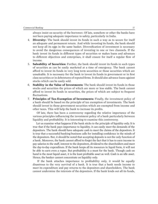 Commercial Banking 11 
always insist on security of the borrower. Of late, somehow or other the banks have not been paying adequate importance to safety, particularly in India. 
4. Diversity: The bank should invest its funds in such a way as to secure for itself an adequate and permanent return. And while investing its funds, the bank should not keep all its eggs in the same basket. Diversification of investment is necessary to avoid the dangerous consequences of investing in one or two channels. If the bank invest its funds in different types of securities or makes loans and advances to different objectives and enterprises, it shall ensure for itself a regular flow of income. 
5. Saleability of Securities: Further, the bank should invest its funds in such types of securities as can be easily marketed at a time of emergency. The bank cannot afford to invest its funds in very long term securities or those securities which are unsaleable. It is necessary for the bank to invest its funds in government or in first class securities or in debentures of reputed firms. It should also advance loans against stocks which can be easily sold. 
6. Stability in the Value of Investments: The bank should invest its funds in those stocks and securities the prices of which are more or less stable. The bank cannot afford to invest its funds in securities, the prices of which are subject to frequent fluctuations. 
7. Principles of Tax-Exemption of Investments: Finally, the investment policy of a bank should be based on the principle of tax exemption of investments. The bank should invest in those government securities which are exempted from income and other taxes. This will help the bank to increase its profits. 
Of late, there has been a controversy regarding the relative importance of the various principles influencing the investment policy of a bank particularly between liquidity and profitability. It is interesting to examine this controversy. 
Let us examine what happens if the bank sticks to the principle of liquidity only. It is true that if the bank pays importance to liquidity, it can easily meet the demands of the depositors. The bank should have adequate cash to meet the claims of the depositors. It is true that a successful banking business calls for installing confidence in the minds of the depositors. But, it should be noted that accepting deposits is not the only function of a bank. Moreover, the bank cannot afford to forget the fact that it has to earn income to pay salaries to the staff, interest to the depositors, dividend to the shareholders and meet the day-to-day expenditure. If the bank keeps all its resources in liquid form, it will not be able to earn even a rupee. But profitability is a must for the bank. Though cash on hand is the most liquid asset, it is the least profitable asset as well. Cash is an idle asset. Hence, the banker cannot concentrate on liquidity only. 
If the bank attaches importance to profitability only, it would be equally disastrous to the very survival of a bank. It is true that a bank needs income to meet its expenditure and pay returns to the depositors and shareholders. The bank cannot undermine the interests of the depositors. If the bank lends out all its funds,  