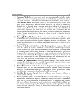 Commercial Banking 19 
1. Amount of Cash: The power to create credit depends on the cash received by banks. If banks receive more cash, they can create more credit. If they receive less cash they can create less credit. Cash supply is controlled by the central bank of the country. 
2. Cash Reserve Ratio: All deposits cannot be used for credit creation. Banks must keep certain percentage of deposits in cash as reserve. The volume of bank credit depends also on the cash reserve ratio the banks have to keep. If the cash reserve ratio is increased, the volume of credit that the banks can create will fall. If the cash reserve ratio is lowered, the bank credit will increase. The Central Bank has the power to prescribe and change the cash reserve ratio to be kept by the commercial banks. Thus the central bank can change the volume of credit by changing the cash reserve ratio. 
3. Banking Habits of the People: The loan advanced to a customer should again come back into banks as primary deposit. Then only there can be multiple expansion. This will happen only when the banking habit among the people is well developed. They should keep their money in the banks as deposits and use cheques for the settlement of transactions. 
4. Nature of Business Conditions in the Economy: Credit creation will depend upon the nature of business conditions. Credit creation will be large during a period of prosperity, while it will be smaller during a depression. During periods of prosperity, there will be more demand for loans and advances for investment purposes. Many people approach banks for loans and advances. Hence, the volume of bank credit will be high. During periods of business depression, the amount of loans and advances will be small because businessmen and industrialists may not come to borrow. Hence the volume of bank credit will be low. 
5. Leakages in Credit-Creation: There may be some leakages in the process of credit creation. The funds may not flow smoothly from one bank to another. Some people may keep a portion of their amount as idle cash. 
6. Sound Securities: A bank creates credit in the process of acquiring sound and profitable assets, like bills, and government securities. If people cannot offer sound securities, a bank cannot create credit. Crowther says “a bank cannot create money out of thin air. It transmutes other forms of wealth into money.” 
7. Liquidity Preference: If people desire to hold more cash, the power of banks to create credit is reduced. 
8. Monetary Policy of the Central Bank: The extent of credit creation will largely depend upon the monetary policy of the Central Bank of the country. The Central Bank has the power to influence the volume of money in circulation and through this it can influence the volume of credit created by the banks. The Central Bank has also certain powerful weapons, like the bank rate, open market operations with the help of which it can exercise control on the expansion and contraction of credit by the commercial bank.  