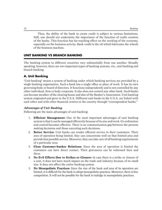 20 Banking 
Thus, the ability of the bank to create credit is subject to various limitations. Still, one should not undermine the importance of the function of credit creation of the banks. This function has far-reaching effect on the working of the economy, especially on the business activity. Bank credit is the oil which lubricates the wheels of the business machine. 
UNIT BANKING VS BRANCH BANKING 
The banking system in different countries vary substantially from one another. Broadly speaking, however, there are two important types of banking systems, viz., unit banking and branch banking. 
A. Unit Banking 
‘Unit banking’ means a system of banking under which banking services are provided by a single banking organisation. Such a bank has a single office or place of work. It has its own governing body or board of directors. It functions independently and is not controlled by any other individual, firm or body corporate. It also does not control any other bank. Such banks can become member of the clearing house and also of the Banker’s Association. Unit banking system originated and grew in the U.S.A. Different unit banks in the U.S.A. are linked with each other and with other financial centres in the country through “correspondent banks.” 
Advantages of Unit Banking 
Following are the main advantages of unit banking: 
1. Efficient Management: One of the most important advantages of unit banking system is that it can be managed efficiently because of its size and work. Co-ordination and control becomes effective. There is no communication gap between the persons making decisions and those executing such decisions. 
2. Better Service: Unit banks can render efficient service to their customers. Their area of operation being limited, they can concentrate well on that limited area and provide best possible service. Moreover, they can take care of all banking requirements of a particular area. 
3. Close Customer-banker Relations: Since the area of operation is limited the customers can have direct contact. Their grievances can be redressed then and there. 
4. No Evil Effects Due to Strikes or Closure: In case there is a strike or closure of a unit, it does not have much impact on the trade and industry because of its small size. It does not affect the entire banking system. 
5. No Monopolistic Practices: Since the size of the bank and area of its operation are limited, it is difficult for the bank to adopt monopolistic practices. Moreover, there is free competition. It will not be possible for the bank to indulge in monopolistic practices.  