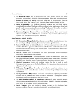 Commercial Banking 21 
6. No Risks of Fraud: Due to small size of the bank, there is stricter and closer control of management. Therefore, the employees will not be able to commit fraud. 
7. Closure of Inefficient Banks: Inefficient banks will be automatically closed as they would not be able to satisfy their customers by providing efficient service. 
8. Local Development: Unit banking is localised banking. The unit bank has the specialised knowledge of the local problems and serves the requirement of the local people in a better manner than branch banking. The funds of the locality are utilised for the local development and are not transferred to other areas. 
9. Promotes Regional Balance: Under unit banking system, there is no transfer of resources from rural and backward areas to the big industrial and commercial centres. This tends to reduce regional imbalance. 
Disadvantages of Unit Banking 
1. No Economies of Large Scale: Since the size of a unit bank is small, it cannot reap the advantages of large scale viz., division of labour and specialisation. 
2. Lack of Uniformity in Interest Rates: In unit banking system there will be large number of banks in operation. There will be lack of control and therefore their rates of interest would differ widely from place to place. Moreover, transfer of funds will be difficult and costly. 
3. Lack of Control: Since the number of unit banks is very large, their co-ordination and control would become very difficult. 
4. Risks of Bank’s Failure: Unit banks are more exposed to closure risks. Bigger unit can compensate their losses at some branches against profits at the others. This is not possible in case of smaller banks. Hence, they have to face closure sooner or later. 
5. Limited Resources: Under unit banking system the size of bank is small. Consequently its resources are also limited. Hence, they cannot meet the requirements of large scale industries. 
6. Unhealthy Competition: A number of unit banks come into existence at an important business centre. In order to attract customers they indulge in unhealthy competition. 
7. Wastage of National Resources: Unit banks concentrate in big metropolitan cities whereas they do not have their places of work in rural areas. Consequently there is uneven and unbalanced growth of banking facilities. 
8. No Banking Development in Backward Areas: Unit banks, because of their limited resources, cannot afford to open uneconomic branches in smaller towns and rural areas. As such, these areas remain unbanked. 
9. Local Pressure: Since unit banks are highly localised in their business, local pressures and interferences generally disrupt their normal functioning.  
