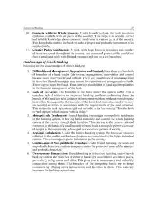 Commercial Banking 23 
10. Contacts with the Whole Country: Under branch banking, the bank maintains continual contacts with all parts of the country. This helps it to acquire correct and reliable knowledge about economic conditions in various parts of the country. This knowledge enables the bank to make a proper and profitable investment of its surplus funds. 
11. Greater Public Confidence: A bank, with huge financial resources and number of branches spread throughout the country, can command greater public confidence than a small unit bank with limited resources and one or a few branches. 
Disadvantages of Branch Banking 
Following are the disadvantages of branch banking: 
1. Difficulties of Management, Supervision and Control: Since there are hundreds of branches of a bank under this system, management, supervision and control became more inconvenient and difficult. There are possibilities of mismanagement in branches. Branch managers may misuse their position and misappropriate funds. There is great scope for fraud. Thus there are possibilities of fraud and irregularities in the financial management of the bank. 
2. Lack of Initiative: The branches of the bank under this system suffer from a complete lack of initiative on important banking problems confronting them. No branch of the bank can take decision on important problems without consulting the head office. Consequently, the branches of the bank find themselves unable to carry on banking activities in accordance with the requirements of the local situation. This makes the banking system rigid and inelastic in its functioning. This also leads to “red-tapism” which means “official delay.” 
3. Monopolistic Tendencies: Branch banking encourages monopolistic tendencies in the banking system. A few big banks dominate and control the whole banking system of the country through their branches. This can lead to the concentration of resources in the hands of a small number of men. Such a monopoly power is a source of danger to the community, whose goal is a socialistic pattern of society. 
4. Regional Imbalances: Under the branch banking system, the financial resources collected in the smaller and backward regions are transferred to the bigger industrial centres. This encourages regional imbalances in the country. 
5. Continuance of Non-profitable Branches: Under branch banking, the weak and unprofitable branches continue to operate under the protection cover of the stronger and profitable branches. 
6. Unnecessary Competition: Branch banking is delocalised banking, under branch banking system, the branches of different banks get concentrated at certain places, particularly in big towns and cities. This gives rise to unnecessary and unhealthy competition among them. The branches of the competing banks try to tempt customers by offering extra inducements and facilities to them. This naturally increases the banking expenditure.  