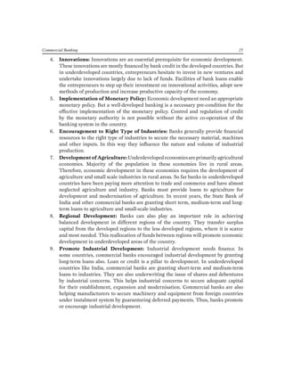 Commercial Banking 25 
4. Innovations: Innovations are an essential prerequisite for economic development. These innovations are mostly financed by bank credit in the developed countries. But in underdeveloped countries, entrepreneurs hesitate to invest in new ventures and undertake innovations largely due to lack of funds. Facilities of bank loans enable the entrepreneurs to step up their investment on innovational activities, adopt new methods of production and increase productive capacity of the economy. 
5. Implementation of Monetary Policy: Economic development need an appropriate monetary policy. But a well-developed banking is a necessary pre-condition for the effective implementation of the monetary policy. Control and regulation of credit by the monetary authority is not possible without the active co-operation of the banking system in the country. 
6. Encouragement to Right Type of Industries: Banks generally provide financial resources to the right type of industries to secure the necessary material, machines and other inputs. In this way they influence the nature and volume of industrial production. 
7. Development of Agriculture: Underdeveloped economies are primarily agricultural economies. Majority of the population in these economies live in rural areas. Therefore, economic development in these economies requires the development of agriculture and small scale industries in rural areas. So far banks in underdeveloped countries have been paying more attention to trade and commerce and have almost neglected agriculture and industry. Banks must provide loans to agriculture for development and modernisation of agriculture. In recent years, the State Bank of India and other commercial banks are granting short term, medium-term and long- term loans to agriculture and small-scale industries. 
8. Regional Development: Banks can also play an important role in achieving balanced development in different regions of the country. They transfer surplus capital from the developed regions to the less developed regions, where it is scarce and most needed. This reallocation of funds between regions will promote economic development in underdeveloped areas of the country. 
9. Promote Industrial Development: Industrial development needs finance. In some countries, commercial banks encouraged industrial development by granting long-term loans also. Loan or credit is a pillar to development. In underdeveloped countries like India, commercial banks are granting short-term and medium-term loans to industries. They are also underwriting the issue of shares and debentures by industrial concerns. This helps industrial concerns to secure adequate capital for their establishment, expansion and modernisation. Commercial banks are also helping manufacturers to secure machinery and equipment from foreign countries under instalment system by guaranteeing deferred payments. Thus, banks promote or encourage industrial development.  