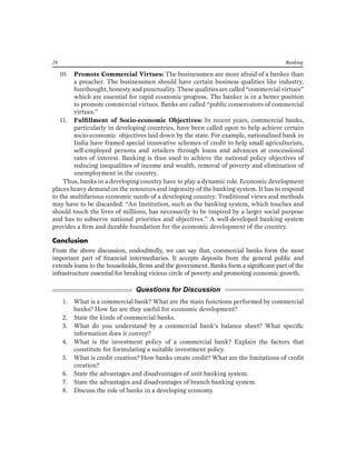 26 Banking 
10. Promote Commercial Virtues: The businessmen are more afraid of a banker than a preacher. The businessmen should have certain business qualities like industry, forethought, honesty and punctuality. These qualities are called “commercial virtues” which are essential for rapid economic progress. The banker is in a better position to promote commercial virtues. Banks are called “public conservators of commercial virtues.” 
11. Fulfillment of Socio-economic Objectives: In recent years, commercial banks, particularly in developing countries, have been called upon to help achieve certain socio-economic objectives laid down by the state. For example, nationalised bank in India have framed special innovative schemes of credit to help small agriculturists, self-employed persons and retailers through loans and advances at concessional rates of interest. Banking is thus used to achieve the national policy objectives of reducing inequalities of income and wealth, removal of poverty and elimination of unemployment in the country. 
Thus, banks in a developing country have to play a dynamic role. Economic development places heavy demand on the resources and ingenuity of the banking system. It has to respond to the multifarious economic needs of a developing country. Traditional views and methods may have to be discarded. “An Institution, such as the banking system, which touches and should touch the lives of millions, has necessarily to be inspired by a larger social purpose and has to subserve national priorities and objectives.” A well-developed banking system provides a firm and durable foundation for the economic development of the country. 
Conclusion 
From the above discussion, undoubtedly, we can say that, commercial banks form the most important part of financial intermediaries. It accepts deposits from the general public and extends loans to the households, firms and the government. Banks form a significant part of the infrastructure essential for breaking vicious circle of poverty and promoting economic growth. 
Questions for Discussion 
1. What is a commercial bank? What are the main functions performed by commercial banks? How far are they useful for economic development? 
2. State the kinds of commercial banks. 
3. What do you understand by a commercial bank’s balance sheet? What specific information does it convey? 
4. What is the investment policy of a commercial bank? Explain the factors that constitute for formulating a suitable investment policy. 
5. What is credit creation? How banks create credit? What are the limitations of credit creation? 
6. State the advantages and disadvantages of unit banking system. 
7. State the advantages and disadvantages of branch banking system. 
8. Discuss the role of banks in a developing economy. 
