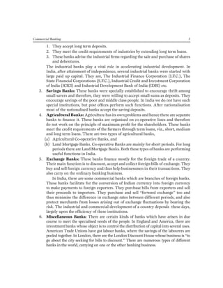 1. They accept long term deposits. 
2. They meet the credit requirements of industries by extending long term loans. 
3. These banks advise the industrial firms regarding the sale and purchase of shares and debentures. 
The industrial banks play a vital role in accelerating industrial development. In India, after attainment of independence, several industrial banks were started with large paid up capital. They are, The Industrial Finance Corporation (I.F.C.), The State Financial Corporations (S.F.C.), Industrial Credit and Investment Corporation of India (ICICI) and Industrial Development Bank of India (IDBI) etc. 
3. Savings Banks: These banks were specially established to encourage thrift among small savers and therefore, they were willing to accept small sums as deposits. They encourage savings of the poor and middle class people. In India we do not have such special institutions, but post offices perform such functions. After nationalisation most of the nationalised banks accept the saving deposits. 
4. Agricultural Banks: Agriculture has its own problems and hence there are separate banks to finance it. These banks are organised on co-operative lines and therefore do not work on the principle of maximum profit for the shareholders. These banks meet the credit requirements of the farmers through term loans, viz., short, medium and long term loans. There are two types of agricultural banks, 
(a) Agricultural Co-operative Banks, and 
(b) Land Mortgage Banks. Co-operative Banks are mainly for short periods. For long periods there are Land Mortgage Banks. Both these types of banks are performing useful functions in India. 
5. Exchange Banks: These banks finance mostly for the foreign trade of a country. Their main function is to discount, accept and collect foreign bills of exchange. They buy and sell foreign currency and thus help businessmen in their transactions. They also carry on the ordinary banking business. 
In India, there are some commercial banks which are branches of foreign banks. These banks facilitate for the conversion of Indian currency into foreign currency to make payments to foreign exporters. They purchase bills from exporters and sell their proceeds to importers. They purchase and sell “forward exchange” too and thus minimise the difference in exchange rates between different periods, and also protect merchants from losses arising out of exchange fluctuations by bearing the risk. The industrial and commercial development of a country depends these days, largely upon the efficiency of these institutions. 
6. Miscellaneous Banks: There are certain kinds of banks which have arisen in due course to meet the specialised needs of the people. In England and America, there are investment banks whose object is to control the distribution of capital into several uses. American Trade Unions have got labour banks, where the savings of the labourers are pooled together. In London, there are the London Discount House whose business is “to go about the city seeking for bills to discount.” There are numerous types of different banks in the world, carrying on one or the other banking business. 
Commercial Banking 3  