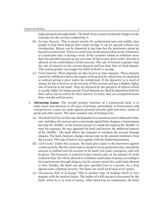 Commercial Banking 5 
large payments through banks. The bank levies certain incidental charges on the customer for the services rendered by it. 
(b) Savings Deposits: This is meant mainly for professional men and middle class people to help them deposit their small savings. It can be opened without any introduction. Money can be deposited at any time but the maximum cannot go beyond a certain limit. There is a restriction on the amount that can be withdrawn at a particular time or during a week. If the customer wishes to withdraw more than the specified amount at any one time, he has to give prior notice. Interest is allowed on the credit balance of this account. The rate of interest is greater than the rate of interest on the current deposits and less than that on fixed deposit. This system greatly encourages the habit of thrift or savings. 
(c) Fixed Deposits: These deposits are also known as time deposits. These deposits cannot be withdrawn before the expiry of the period for which they are deposited or without giving a prior notice for withdrawal. If the depositor is in need of money, he has to borrow on the security of this account and pay a slightly higher rate of interest to the bank. They are attracted by the payment of interest which is usually higher for longer period. Fixed deposits are liked by depositors both for their safety and as well as for their interest. In India, they are accepted between three months and ten years. 
2. Advancing Loans: The second primary function of a commercial bank is to make loans and advances to all types of persons, particularly to businessmen and entrepreneurs. Loans are made against personal security, gold and silver, stocks of goods and other assets. The most common way of lending is by: 
(a) Overdraft Facilities: In this case, the depositor in a current account is allowed to draw over and above his account up to a previously agreed limit. Suppose a businessman has only Rs. 30,000/- in his current account in a bank but requires Rs. 60,000/- to meet his expenses. He may approach his bank and borrow the additional amount of Rs. 30,000/-. The bank allows the customer to overdraw his account through cheques. The bank, however, charges interest only on the amount overdrawn from the account. This type of loan is very popular with the Indian businessmen. 
(b) Cash Credit: Under this account, the bank gives loans to the borrowers against certain security. But the entire loan is not given at one particular time, instead the amount is credited into his account in the bank; but under emergency cash will be given. The borrower is required to pay interest only on the amount of credit availed to him. He will be allowed to withdraw small sums of money according to his requirements through cheques, but he cannot exceed the credit limit allowed to him. Besides, the bank can also give specified loan to a person, for a firm against some collateral security. The bank can recall such loans at its option. 
(c) Discounting Bills of Exchange: This is another type of lending which is very popular with the modern banks. The holder of a bill can get it discounted by the bank, when he is in need of money. After deducting its commission, the bank  