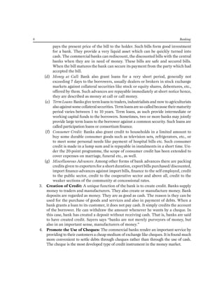 6 Banking 
pays the present price of the bill to the holder. Such bills form good investment for a bank. They provide a very liquid asset which can be quickly turned into cash. The commercial banks can rediscount, the discounted bills with the central banks when they are in need of money. These bills are safe and secured bills. When the bill matures the bank can secure its payment from the party which had accepted the bill. 
(d) Money at Call: Bank also grant loans for a very short period, generally not exceeding 7 days to the borrowers, usually dealers or brokers in stock exchange markets against collateral securities like stock or equity shares, debentures, etc., offered by them. Such advances are repayable immediately at short notice hence, they are described as money at call or call money. 
(e) Term Loans: Banks give term loans to traders, industrialists and now to agriculturists also against some collateral securities. Term loans are so-called because their maturity period varies between 1 to 10 years. Term loans, as such provide intermediate or working capital funds to the borrowers. Sometimes, two or more banks may jointly provide large term loans to the borrower against a common security. Such loans are called participation loans or consortium finance. 
(f) Consumer Credit: Banks also grant credit to households in a limited amount to buy some durable consumer goods such as television sets, refrigerators, etc., or to meet some personal needs like payment of hospital bills etc. Such consumer credit is made in a lump sum and is repayable in instalments in a short time. Under the 20-point programme, the scope of consumer credit has been extended to cover expenses on marriage, funeral etc., as well. 
(g) Miscellaneous Advances: Among other forms of bank advances there are packing credits given to exporters for a short duration, export bills purchased/discounted, import finance-advances against import bills, finance to the self employed, credit to the public sector, credit to the cooperative sector and above all, credit to the weaker sections of the community at concessional rates. 
3. Creation of Credit: A unique function of the bank is to create credit. Banks supply money to traders and manufacturers. They also create or manufacture money. Bank deposits are regarded as money. They are as good as cash. The reason is they can be used for the purchase of goods and services and also in payment of debts. When a bank grants a loan to its customer, it does not pay cash. It simply credits the account of the borrower. He can withdraw the amount whenever he wants by a cheque. In this case, bank has created a deposit without receiving cash. That is, banks are said to have created credit. Sayers says “banks are not merely purveyors of money, but also in an important sense, manufacturers of money.” 
4. Promote the Use of Cheques: The commercial banks render an important service by providing to their customers a cheap medium of exchange like cheques. It is found much more convenient to settle debts through cheques rather than through the use of cash. The cheque is the most developed type of credit instrument in the money market.  