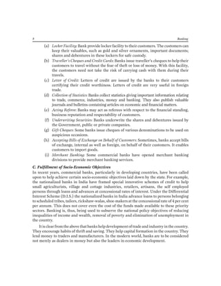 8 Banking 
(a) Locker Facility: Bank provide locker facility to their customers. The customers can keep their valuables, such as gold and silver ornaments, important documents; shares and debentures in these lockers for safe custody. 
(b) Traveller’s Cheques and Credit Cards: Banks issue traveller’s cheques to help their customers to travel without the fear of theft or loss of money. With this facility, the customers need not take the risk of carrying cash with them during their travels. 
(c) Letter of Credit: Letters of credit are issued by the banks to their customers certifying their credit worthiness. Letters of credit are very useful in foreign trade. 
(d) Collection of Statistics: Banks collect statistics giving important information relating to trade, commerce, industries, money and banking. They also publish valuable journals and bulletins containing articles on economic and financial matters. 
(e) Acting Referee: Banks may act as referees with respect to the financial standing, business reputation and respectability of customers. 
(f) Underwriting Securities: Banks underwrite the shares and debentures issued by the Government, public or private companies. 
(g) Gift Cheques: Some banks issue cheques of various denominations to be used on auspicious occasions. 
(h) Accepting Bills of Exchange on Behalf of Customers: Sometimes, banks accept bills of exchange, internal as well as foreign, on behalf of their customers. It enables customers to import goods. 
(i) Merchant Banking: Some commercial banks have opened merchant banking divisions to provide merchant banking services. 
C. Fulfillment of Socio-Economic Objectives 
In recent years, commercial banks, particularly in developing countries, have been called upon to help achieve certain socio-economic objectives laid down by the state. For example, the nationalized banks in India have framed special innovative schemes of credit to help small agriculturists, village and cottage industries, retailers, artisans, the self employed persons through loans and advances at concessional rates of interest. Under the Differential Interest Scheme (D.I.S.) the nationalized banks in India advance loans to persons belonging to scheduled tribes, tailors, rickshaw-walas, shoe-makers at the concessional rate of 4 per cent per annum. This does not cover even the cost of the funds made available to these priority sectors. Banking is, thus, being used to subserve the national policy objectives of reducing inequalities of income and wealth, removal of poverty and elimination of unemployment in the country. 
It is clear from the above that banks help development of trade and industry in the country. They encourage habits of thrift and saving. They help capital formation in the country. They lend money to traders and manufacturers. In the modern world, banks are to be considered not merely as dealers in money but also the leaders in economic development.  