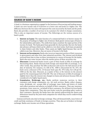 Commercial Banking 9 
SOURCES OF BANK’S INCOME 
A bank is a business organisation engaged in the business of borrowing and lending money. A bank can earn income only if it borrows at a lower rate and lends at a higher rate. The difference between the two rates will represent the costs incurred by the bank and the profit. Bank also provides a number of services to its customers for which it charges commission. This is also an important source of income. The followings are the various sources of a bank’s profit: 
1. Interest on Loans: The main function of a commercial bank is to borrow money for the purpose of lending at a higher rate of interest. Bank grants various types of loans to the industrialists and traders. The yields from loans constitute the major portion of the income of a bank. The banks grant loans generally for short periods. But now the banks also advance call loans which can be called at a very short notice. Such loans are granted to share brokers and other banks. These assets are highly liquid because they can be called at any time. Moreover, they are source of income to the bank. 
2. Interest on Investments: Banks also invest an important portion of their resources in government and other first class industrial securities. The interest and dividend received from time to time on these investments is a source of income for the banks. Bank also earn some income when the market prices of these securities rise. 
3. Discounts: Commercial banks invest a part of their funds in bills of exchange by discounting them. Banks discount both foreign and inland bills of exchange, or in other words, they purchase the bills at discount and receive the full amount at the date of maturity. For instance, if a bill of Rs. 1000 is discounted for Rs. 975, the bank earns a discount of Rs. 25 because bank pays Rs. 975 today, but will get Rs. 1000 on the due date. Discount, as a matter of fact, is the interest on the amount paid for the remaining period of the bill. The rate of discount on bills of exchange is slightly lower than the interest rate charged on loans and advances because bills are considered to be highly liquid assets. 
4. Commission, Brokerage, etc.: Banks perform numerous services to their customers and charge commission, etc., for such services. Banks collect cheques, rents, dividends, etc., accepts bills of exchange, issue drafts and letters of credit and collect pensions and salaries on behalf of their customers. They pay insurance premiums, rents, taxes etc., on behalf of their customers. For all these services banks charge their commission. They also earn locker rents for providing safety vaults to their customers. Recently the banks have also started underwriting the shares and debentures issued by the joint stock companies for which they receive underwriting commission. 
Commercial banks also deal in foreign exchange. They sell demand drafts, issue letters of credit and help remittance of funds in foreign countries. They also act as brokers in foreign exchange. Banks earn income out of these operations.  