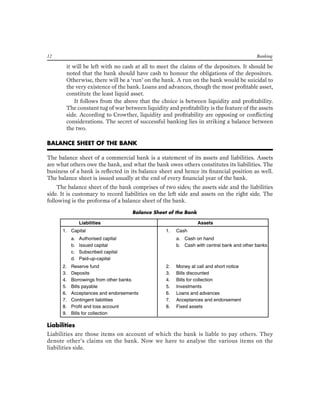 12 Banking 
it will be left with no cash at all to meet the claims of the depositors. It should be noted that the bank should have cash to honour the obligations of the depositors. Otherwise, there will be a ‘run’ on the bank. A run on the bank would be suicidal to the very existence of the bank. Loans and advances, though the most profitable asset, constitute the least liquid asset. 
It follows from the above that the choice is between liquidity and profitability. The constant tug of war between liquidity and profitability is the feature of the assets side. According to Crowther, liquidity and profitability are opposing or conflicting considerations. The secret of successful banking lies in striking a balance between the two. 
BALANCE SHEET OF THE BANK 
The balance sheet of a commercial bank is a statement of its assets and liabilities. Assets are what others owe the bank, and what the bank owes others constitutes its liabilities. The business of a bank is reflected in its balance sheet and hence its financial position as well. The balance sheet is issued usually at the end of every financial year of the bank. 
The balance sheet of the bank comprises of two sides; the assets side and the liabilities side. It is customary to record liabilities on the left side and assets on the right side. The following is the proforma of a balance sheet of the bank. 
Balance Sheet of the Bank 
Liabilities Assets 
1. Capital 1. Cash 
a. Authorised capital a. Cash on hand 
b. Issued capital b. Cash with central bank and other banks 
c. Subscribed capital 
d. Paid-up-capital 
2. Reserve fund 2. Money at call and short notice 
3. Deposits 3. Bills discounted 
4. Borrowings from other banks 4. Bills for collection 
5. Bills payable 5. Investments 
6. Acceptances and endorsements 6. Loans and advances 
7. Contingent liabilities 7. Acceptances and endorsement 
8. Profit and loss account 8. Fixed assets 
9. Bills for collection 
Liabilities 
Liabilities are those items on account of which the bank is liable to pay others. They denote other’s claims on the bank. Now we have to analyse the various items on the liabilities side.  