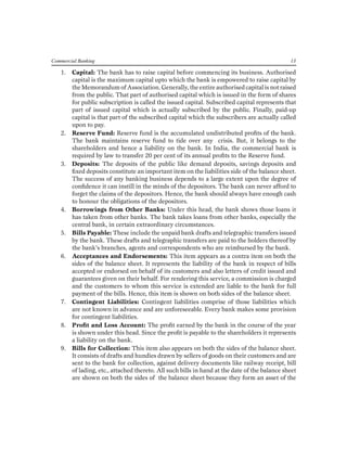 Commercial Banking 13 
1. Capital: The bank has to raise capital before commencing its business. Authorised capital is the maximum capital upto which the bank is empowered to raise capital by the Memorandum of Association. Generally, the entire authorised capital is not raised from the public. That part of authorised capital which is issued in the form of shares for public subscription is called the issued capital. Subscribed capital represents that part of issued capital which is actually subscribed by the public. Finally, paid-up capital is that part of the subscribed capital which the subscribers are actually called upon to pay. 
2. Reserve Fund: Reserve fund is the accumulated undistributed profits of the bank. The bank maintains reserve fund to tide over any crisis. But, it belongs to the shareholders and hence a liability on the bank. In India, the commercial bank is required by law to transfer 20 per cent of its annual profits to the Reserve fund. 
3. Deposits: The deposits of the public like demand deposits, savings deposits and fixed deposits constitute an important item on the liabilities side of the balance sheet. The success of any banking business depends to a large extent upon the degree of confidence it can instill in the minds of the depositors. The bank can never afford to forget the claims of the depositors. Hence, the bank should always have enough cash to honour the obligations of the depositors. 
4. Borrowings from Other Banks: Under this head, the bank shows those loans it has taken from other banks. The bank takes loans from other banks, especially the central bank, in certain extraordinary circumstances. 
5. Bills Payable: These include the unpaid bank drafts and telegraphic transfers issued by the bank. These drafts and telegraphic transfers are paid to the holders thereof by the bank’s branches, agents and correspondents who are reimbursed by the bank. 
6. Acceptances and Endorsements: This item appears as a contra item on both the sides of the balance sheet. It represents the liability of the bank in respect of bills accepted or endorsed on behalf of its customers and also letters of credit issued and guarantees given on their behalf. For rendering this service, a commission is charged and the customers to whom this service is extended are liable to the bank for full payment of the bills. Hence, this item is shown on both sides of the balance sheet. 
7. Contingent Liabilities: Contingent liabilities comprise of those liabilities which are not known in advance and are unforeseeable. Every bank makes some provision for contingent liabilities. 
8. Profit and Loss Account: The profit earned by the bank in the course of the year is shown under this head. Since the profit is payable to the shareholders it represents a liability on the bank. 
9. Bills for Collection: This item also appears on both the sides of the balance sheet. It consists of drafts and hundies drawn by sellers of goods on their customers and are sent to the bank for collection, against delivery documents like railway receipt, bill of lading, etc., attached thereto. All such bills in hand at the date of the balance sheet are shown on both the sides of the balance sheet because they form an asset of the  