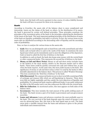 14 Banking 
bank, since the bank will receive payment in due course, it is also a liability because the bank will have to account for them to its customers. 
Assets 
According to Crowther, the assets side of the balance sheet is more complicated and interesting. Assets are the claims of the bank on others. In the distribution of its assets, the bank is governed by certain well defined principles. These principles constitute the principles of the investment policy of the bank or the principles underlying the distribution of the assets of the bank. The most important guiding principles of the distribution of assets of the bank are liquidity, profitability and safety or security. In fact, the various items on the assets side are distributed according to the descending order of liquidity and the ascending order of profitability. 
Now, we have to analyse the various items on the assets side. 
1. Cash: Here we can distinguish cash on hand from cash with central bank and other banks cash on hand refers to cash in the vaults of the bank. It constitutes the most liquid asset which can be immediately used to meet the obligations of the depositors. Cash on hand is called the first line of defence to the bank. 
In addition to cash on hand, the bank also keeps some money with the central bank or other commercial banks. This represents the second line of defence to the bank. 
2. Money at Call and Short Notice: Money at call and short notice includes loans to the brokers in the stock market, dealers in the discount market and to other banks. These loans could be quickly converted into cash and without loss, as and when the bank requires. At the same time, this item yields income to the bank. The significance of money at call and short notice is that it is used by the banks to effect desirable adjustments in the balance sheet. This process is called ‘Window Dressing’. This item constitutes the ‘third line of defence’ to the bank. 
3. Bills Discounted: The commercial banks invest in short term bills consisting of bills of exchange and treasury bills which are self-liquidating in character. These short term bills are highly negotiable and they satisfy the twin objectives of liquidity and profitability. If a commercial bank requires additional funds, it can easily rediscount the bills in the bill market and it can also rediscount the bills with the central bank. 
4. Bills for Collection: As mentioned earlier, this item appears on both sides of the balance sheet. 
5. Investments: This item includes the total amount of the profit yielding assets of the bank. The bank invests a part of its funds in government and non-government securities. 
6. Loans and Advances: Loans and advances constitute the most profitable asset to the bank. The very survival of the bank depends upon the extent of income it can earn by advancing loans. But, this item is the least liquid asset as well. The bank earns quite a sizeable interest from the loans and advances it gives to the private individuals and commercial firms.  