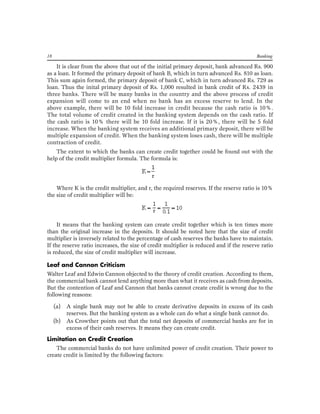18 Banking 
It is clear from the above that out of the initial primary deposit, bank advanced Rs. 900 as a loan. It formed the primary deposit of bank B, which in turn advanced Rs. 810 as loan. This sum again formed, the primary deposit of bank C, which in turn advanced Rs. 729 as loan. Thus the inital primary deposit of Rs. 1,000 resulted in bank credit of Rs. 2439 in three banks. There will be many banks in the country and the above process of credit expansion will come to an end when no bank has an excess reserve to lend. In the above example, there will be 10 fold increase in credit because the cash ratio is 10%. The total volume of credit created in the banking system depends on the cash ratio. If the cash ratio is 10% there will be 10 fold increase. If it is 20%, there will be 5 fold increase. When the banking system receives an additional primary deposit, there will be multiple expansion of credit. When the banking system loses cash, there will be multiple contraction of credit. 
The extent to which the banks can create credit together could be found out with the help of the credit multiplier formula. The formula is: 
Where K is the credit multiplier, and r, the required reserves. If the reserve ratio is 10% the size of credit multiplier will be: 
It means that the banking system can create credit together which is ten times more than the original increase in the deposits. It should be noted here that the size of credit multiplier is inversely related to the percentage of cash reserves the banks have to maintain. If the reserve ratio increases, the size of credit multiplier is reduced and if the reserve ratio is reduced, the size of credit multiplier will increase. 
Leaf and Cannon Criticism 
Walter Leaf and Edwin Cannon objected to the theory of credit creation. According to them, the commercial bank cannot lend anything more than what it receives as cash from deposits. But the contention of Leaf and Cannon that banks cannot create credit is wrong due to the following reasons: 
(a) A single bank may not be able to create derivative deposits in excess of its cash reserves. But the banking system as a whole can do what a single bank cannot do. 
(b) As Crowther points out that the total net deposits of commercial banks are for in excess of their cash reserves. It means they can create credit. 
Limitation on Credit Creation 
The commercial banks do not have unlimited power of credit creation. Their power to create credit is limited by the following factors:  