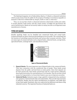 The Banking Companies Act of India defines Bank as “A Bank is a financial institution which accepts money from the public for the purpose of lending or investment repayable on demand or otherwise withdrawable by cheques, drafts or order or otherwise.” 
Thus, we can say that a bank is a financial institution which deals in debts and credits. It accepts deposits, lends money and also creates money. It bridges the gap between the savers and borrowers. Banks are not merely traders in money but also in an important sense manufacturers of money. 
TYPES OF BANKS 
Broadly speaking, banks can be classified into commercial banks and central bank. Commercial banks are those which provide banking services for profit. The central bank has the function of controlling commercial banks and various other economic activities. There are many types of commercial banks such as deposit banks, industrial banks, savings banks, agricultural banks, exchange banks, and miscellaneous banks. 
Types of Commercial Banks 
1. Deposit Banks: The most important type of deposit banks is the commercial banks. They have connection with the commercial class of people. These banks accept deposits from the public and lend them to needy parties. Since their deposits are for short period only, these banks extend loans only for a short period. Ordinarily these banks lend money for a period between 3 to 6 months. They do not like to lend money for long periods or to invest their funds in any way in long term securities. 
2. Industrial Banks: Industries require a huge capital for a long period to buy machinery and equipment. Industrial banks help such industrialists. They provide long term loans to industries. Besides, they buy shares and debentures of companies, and enable them to have fixed capital. Sometimes, they even underwrite the debentures and shares of big industrial concerns. The important functions of industrial banks are: 
2 Banking  