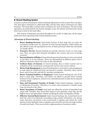 22 Banking 
B. Branch Banking System 
It means a system of banking in which a banking organisation works at more than one place. The main place of business is called head office and the other places of business are called branches. The head office controls and co-ordinates the work at branches. The day-to-day operations are performed by the branch manager as per the policies and directions issued from time to time by the head office. 
This system of banking is prevalent throughout the world. In India also, all the major banks have been operating under branch banking system. 
Advantages of Branch Banking 
1. Better Banking Services: Such banks, because of their large size can enjoy the economies of large scale viz., division of work and specialisation. These banks can also afford to have the specialised services of bank personnel which the unit banks can hardly afford. 
2. Extensive Service: Branch banking can provide extensive service to cover large area. They can open their branches throughout the country and even in foreign countries. 
3. Decentralisation of Risks: In branch banking system branches are not concentrated at one place or in one industry. These are decentralised at different places and in different industries. Hence the risks are also distributed. 
4. Uniform Rates of Interest: In branch banking, there is better control and co- ordination of the central bank. Consequently interest rates can be uniform. 
5. Better Cash Management: In branch banking there can be better cash management as cash easily be transferred from one branch to another. Therefore, there will be lesser need to keep the cash idle for meeting contingencies. 
6. Better Training Facilities to Employees: Under branch banking the size of the bank is quite large. Therefore, such banks can afford to provide better training facilities to their employees. Almost every nationalised bank in India has its separate training college. 
7. Easy and Economical Transfer of Funds: Under branch banking, a bank has a widespread of branches. Therefore, it is easier and economical to transfer funds from one branch to the other. 
8. Better Investment of Funds: Such bank can afford the services of specialised and expert staff. Therefore they invest their funds in such industries where they get the highest return and appreciation without sacrificing the safety and liquidity of funds. 
9. Effective Central Bank Control: Under branch banking, the central bank has to deal only with a few big banks controlling a large number of branches. It is always easier and more convenient to the central bank to regulate and control the credit policies of a few big banks, than to regulate and control the activities of a large number of small unit banks. This ensures better implementation of monetary policy.  