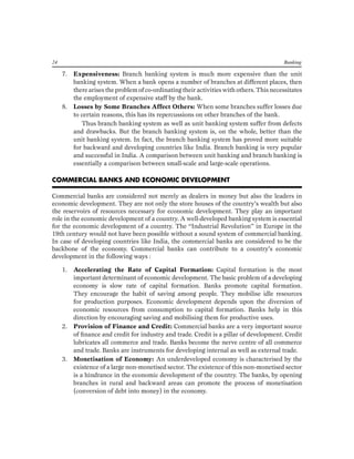 24 Banking 
7. Expensiveness: Branch banking system is much more expensive than the unit banking system. When a bank opens a number of branches at different places, then there arises the problem of co-ordinating their activities with others. This necessitates the employment of expensive staff by the bank. 
8. Losses by Some Branches Affect Others: When some branches suffer losses due to certain reasons, this has its repercussions on other branches of the bank. 
Thus branch banking system as well as unit banking system suffer from defects and drawbacks. But the branch banking system is, on the whole, better than the unit banking system. In fact, the branch banking system has proved more suitable for backward and developing countries like India. Branch banking is very popular and successful in India. A comparison between unit banking and branch banking is essentially a comparison between small-scale and large-scale operations. 
COMMERCIAL BANKS AND ECONOMIC DEVELOPMENT 
Commercial banks are considered not merely as dealers in money but also the leaders in economic development. They are not only the store houses of the country’s wealth but also the reservoirs of resources necessary for economic development. They play an important role in the economic development of a country. A well-developed banking system is essential for the economic development of a country. The “Industrial Revolution” in Europe in the 19th century would not have been possible without a sound system of commercial banking. In case of developing countries like India, the commercial banks are considered to be the backbone of the economy. Commercial banks can contribute to a country’s economic development in the following ways : 
1. Accelerating the Rate of Capital Formation: Capital formation is the most important determinant of economic development. The basic problem of a developing economy is slow rate of capital formation. Banks promote capital formation. They encourage the habit of saving among people. They mobilise idle resources for production purposes. Economic development depends upon the diversion of economic resources from consumption to capital formation. Banks help in this direction by encouraging saving and mobilising them for productive uses. 
2. Provision of Finance and Credit: Commercial banks are a very important source of finance and credit for industry and trade. Credit is a pillar of development. Credit lubricates all commerce and trade. Banks become the nerve centre of all commerce and trade. Banks are instruments for developing internal as well as external trade. 
3. Monetisation of Economy: An underdeveloped economy is characterised by the existence of a large non-monetised sector. The existence of this non-monetised sector is a hindrance in the economic development of the country. The banks, by opening branches in rural and backward areas can promote the process of monetisation (conversion of debt into money) in the economy.  