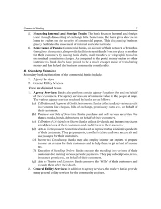 Commercial Banking 7 
5. Financing Internal and Foreign Trade: The bank finances internal and foreign trade through discounting of exchange bills. Sometimes, the bank gives short-term loans to traders on the security of commercial papers. This discounting business greatly facilitates the movement of internal and external trade. 
6. Remittance of Funds: Commercial banks, on account of their network of branches throughout the country, also provide facilities to remit funds from one place to another for their customers by issuing bank drafts, mail transfers or telegraphic transfers on nominal commission charges. As compared to the postal money orders or other instruments, bank drafts have proved to be a much cheaper mode of transferring money and has helped the business community considerably. 
B. Secondary Functions 
Secondary banking functions of the commercial banks include: 
1. Agency Services 
2. General Utility Services 
These are discussed below. 
1. Agency Services: Banks also perform certain agency functions for and on behalf of their customers. The agency services are of immense value to the people at large. The various agency services rendered by banks are as follows: 
(a) Collection and Payment of Credit Instruments: Banks collect and pay various credit instruments like cheques, bills of exchange, promissory notes etc., on behalf of their customers. 
(b) Purchase and Sale of Securities: Banks purchase and sell various securities like shares, stocks, bonds, debentures on behalf of their customers. 
(c) Collection of Dividends on Shares: Banks collect dividends and interest on shares and debentures of their customers and credit them to their accounts. 
(d) Acts as Correspondent: Sometimes banks act as representative and correspondents of their customers. They get passports, traveller’s tickets and even secure air and sea passages for their customers. 
(e) Income-tax Consultancy: Banks may also employ income tax experts to prepare income tax returns for their customers and to help them to get refund of income tax. 
(f) Execution of Standing Orders: Banks execute the standing instructions of their customers for making various periodic payments. They pay subscriptions, rents, insurance premia etc., on behalf of their customers. 
(g) Acts as Trustee and Executor: Banks preserve the ‘Wills’ of their customers and execute them after their death. 
2. General Utility Services: In addition to agency services, the modern banks provide many general utility services for the community as given.  