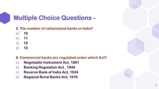 Multiple Choice Questions -
3. The number of nationalized banks in India?
a) 10
b) 11
c) 15
d) 12
4. Commercial banks are regulated under which Act?
a) Negotiable Instrument Act, 1881
b) Banking Regulation Act , 1949
c) Reserve Bank of India Act, 1934
d) Regional Rural Banks Act, 1976
8
 