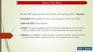 About Yes Bank
 India’s 5th largest private sector bank with headquarters in Mumbai
 Founders: Rana Kapoor and Lt. Ashok Kapoor in the year 2004
 MD and CEO: Rana Kapoor
 Vision: ‘To be recognized as the ‘Finest Quality Bank of the World in
India’ by 2020’ and ‘To evolve as the Professionals’ Bank of India’
 Mission: To establish a high quality, customer centric, service driven,
private Indian Bank catering to the ‘Future Businesses of India’
 