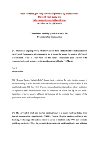Dear students, get fully solved assignments by professionals
Do send your query at :
help.mbaassignments@gmail.com
or call us at :08263069601
Commercial Banking System & Role of RBI
December 2022 Examination
Q1. There is an ongoing debate whether Central Bank (RBI) should be independent of
the Central Government dictates/control or it should be under the control of Central
Government. What is your view on the same; supplement your answer with
reasoning/logic with instances in the past in context of India. (10 Marks)
Ans 1.
Introduction:
RBI (Reserve Bank of India) is India's largest bank, regulating the entire banking system. It
has the authority to make decisions on issues connected to the banking system in India. It was
established under RBI Act, 1934. When we speak about the independence of any institution
or regulative body, Montesquieu's ideas of Separation of Power turn up in our minds.
Separation of power ensures efficient performance of the essential body organs of the
government as no individual organization
Q2. The survival of brick and mortar banking today is a major challenge today from
host of its competitors that includes NBFCs, Fintech, Shadow banking and latest Neo
Banking. Technology which at one time was savior of banks in early 1990s now seems to
gobble up the banks. What do you think is the future of traditional banks and will they
 