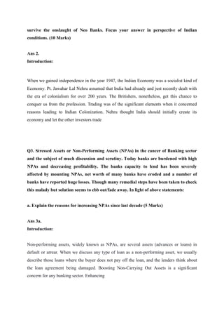 survive the onslaught of Neo Banks. Focus your answer in perspective of Indian
conditions. (10 Marks)
Ans 2.
Introduction:
When we gained independence in the year 1947, the Indian Economy was a socialist kind of
Economy. Pt. Jawahar Lal Nehru assumed that India had already and just recently dealt with
the era of colonialism for over 200 years. The Britishers, nonetheless, get this chance to
conquer us from the profession. Trading was of the significant elements when it concerned
reasons leading to Indian Colonization. Nehru thought India should initially create its
economy and let the other investors trade
Q3. Stressed Assets or Non-Performing Assets (NPAs) in the cancer of Banking sector
and the subject of much discussion and scrutiny. Today banks are burdened with high
NPAs and decreasing profitability. The banks capacity to lend has been severely
affected by mounting NPAs, net worth of many banks have eroded and a number of
banks have reported huge losses. Though many remedial steps have been taken to check
this malady but solution seems to ebb out/fade away. In light of above statements:
a. Explain the reasons for increasing NPAs since last decade (5 Marks)
Ans 3a.
Introduction:
Non-performing assets, widely known as NPAs, are several assets (advances or loans) in
default or arrear. When we discuss any type of loan as a non-performing asset, we usually
describe those loans where the buyer does not pay off the loan, and the lenders think about
the loan agreement being damaged. Boosting Non-Carrying Out Assets is a significant
concern for any banking sector. Enhancing
 
