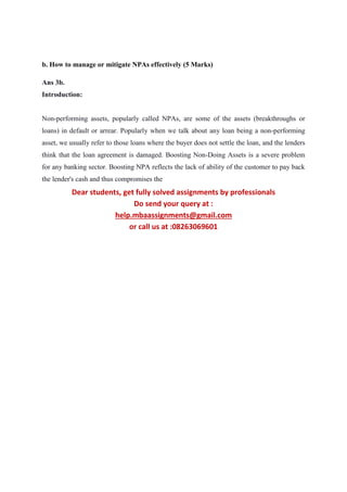 b. How to manage or mitigate NPAs effectively (5 Marks)
Ans 3b.
Introduction:
Non-performing assets, popularly called NPAs, are some of the assets (breakthroughs or
loans) in default or arrear. Popularly when we talk about any loan being a non-performing
asset, we usually refer to those loans where the buyer does not settle the loan, and the lenders
think that the loan agreement is damaged. Boosting Non-Doing Assets is a severe problem
for any banking sector. Boosting NPA reflects the lack of ability of the customer to pay back
the lender's cash and thus compromises the
Dear students, get fully solved assignments by professionals
Do send your query at :
help.mbaassignments@gmail.com
or call us at :08263069601
 