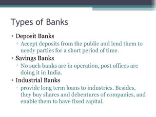 Types of Banks
• Deposit Banks
▫ Accept deposits from the public and lend them to
needy parties for a short period of time.

• Savings Banks
▫ No such banks are in operation, post offices are
doing it in India.

• Industrial Banks
▫ provide long term loans to industries. Besides,
they buy shares and debentures of companies, and
enable them to have fixed capital.

 