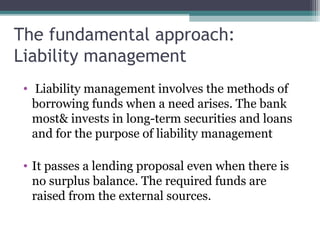 The fundamental approach:
Liability management
• Liability management involves the methods of
borrowing funds when a need arises. The bank
most& invests in long-term securities and loans
and for the purpose of liability management
• It passes a lending proposal even when there is
no surplus balance. The required funds are
raised from the external sources.

 
