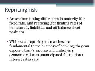 Repricing risk
• Arises from timing differences in maturity (for
fixed rate) and repricing (for floating rate) of
bank assets, liabilities and off balance sheet
positions.
• While such repricing mismatches are
fundamental to the business of banking, they can
expose a bank's income and underlying
economic value to unanticipated fluctuation as
interest rates vary.

 