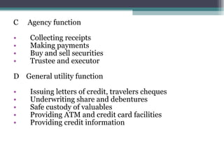 C
•
•
•
•

Agency function
Collecting receipts
Making payments
Buy and sell securities
Trustee and executor

D General utility function
•
•
•
•
•

Issuing letters of credit, travelers cheques
Underwriting share and debentures
Safe custody of valuables
Providing ATM and credit card facilities
Providing credit information

 