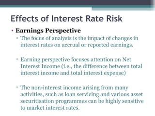 Effects of Interest Rate Risk
• Earnings Perspective
▫ The focus of analysis is the impact of changes in
interest rates on accrual or reported earnings.
▫ Earning perspective focuses attention on Net
Interest Income (i.e., the difference between total
interest income and total interest expense)
▫ The non-interest income arising from many
activities, such as loan servicing and various asset
securitisation programmes can be highly sensitive
to market interest rates.

 