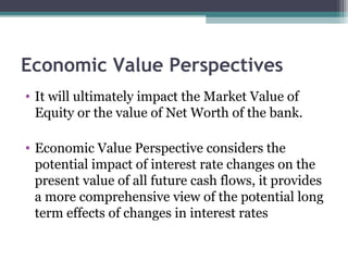 Economic Value Perspectives
• It will ultimately impact the Market Value of
Equity or the value of Net Worth of the bank.
• Economic Value Perspective considers the
potential impact of interest rate changes on the
present value of all future cash flows, it provides
a more comprehensive view of the potential long
term effects of changes in interest rates

 