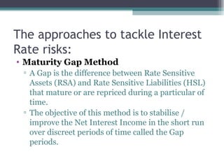 The approaches to tackle Interest
Rate risks:
• Maturity Gap Method
▫ A Gap is the difference between Rate Sensitive
Assets (RSA) and Rate Sensitive Liabilities (HSL)
that mature or are repriced during a particular of
time.
▫ The objective of this method is to stabilise /
improve the Net Interest Income in the short run
over discreet periods of time called the Gap
periods.

 