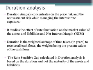 Duration analysis
• Duration Analysis concentrates on the price risk and the
reinvestment risk while managing the interest rate
exposure.
• It studies the effect of rate fluctuation on the market value of
the assets and liabilities and Net Interest Margin (NIM)
• Duration is the weighted average of time taken (in years) to
receive all cash flows, the weights being the present values
of the cash flows.
• The Rate Sensitive Gap calculated in Duration analysis is
based on the duration and not the maturity of the assets and
liabilities.

 