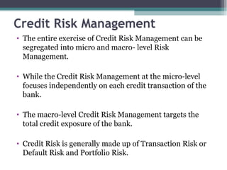 Credit Risk Management
• The entire exercise of Credit Risk Management can be
segregated into micro and macro- level Risk
Management.
• While the Credit Risk Management at the micro-level
focuses independently on each credit transaction of the
bank.
• The macro-level Credit Risk Management targets the
total credit exposure of the bank.
• Credit Risk is generally made up of Transaction Risk or
Default Risk and Portfolio Risk.

 