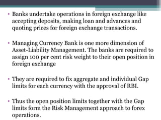 • Banks undertake operations in foreign exchange like
accepting deposits, making loan and advances and
quoting prices for foreign exchange transactions.
• Managing Currency Bank is one more dimension of
Asset-Liability Management. The banks are required to
assign 100 per cent risk weight to their open position in
foreign exchange
• They are required to fix aggregate and individual Gap
limits for each currency with the approval of RBI.
• Thus the open position limits together with the Gap
limits form the Risk Management approach to forex
operations.

 