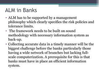 ALM in Banks
• ALM has to be supported by a management
philosophy which clearly specifies the risk policies and
tolerance limits.
• The framework needs to be built on sound
methodology with necessary information system as
back-up.
• Collecting accurate data in a timely manner will be the
biggest challenge before the banks particularly those
having a wide network of branches but lacking fullscale computerization. A prerequisite for this is that
banks must have in place an efficient information
system.

 