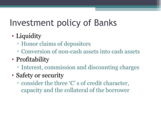 Investment policy of Banks
• Liquidity
▫ Honor claims of depositors
▫ Conversion of non-cash assets into cash assets

• Profitability
▫ Interest, commission and discounting charges

• Safety or security
▫ consider the three ‘C’ s of credit character,
capacity and the collateral of the borrower

 