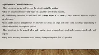 Significance of Commercial Banks
•They encourage saving and increase the rate of capital formation.
•They are a source of finance and credit for a country's a trade and industry.
•By establishing branches in backward and remote areas of a country, they promote balanced regional
development.
•Bank credit enables entrepreneurs to innovate and invest in large and small-scale industries, accelerating a
country's economic development process.
•They contribute to the growth of priority sectors such as agriculture, small-scale industry, retail trade, and
export.
•They assist a country's commerce and industry in expanding their field of operation.
 
