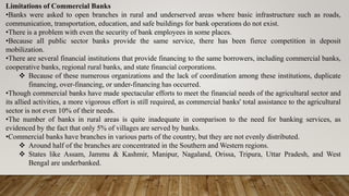 Limitations of Commercial Banks
•Banks were asked to open branches in rural and underserved areas where basic infrastructure such as roads,
communication, transportation, education, and safe buildings for bank operations do not exist.
•There is a problem with even the security of bank employees in some places.
•Because all public sector banks provide the same service, there has been fierce competition in deposit
mobilization.
•There are several financial institutions that provide financing to the same borrowers, including commercial banks,
cooperative banks, regional rural banks, and state financial corporations.
 Because of these numerous organizations and the lack of coordination among these institutions, duplicate
financing, over-financing, or under-financing has occurred.
•Though commercial banks have made spectacular efforts to meet the financial needs of the agricultural sector and
its allied activities, a more vigorous effort is still required, as commercial banks' total assistance to the agricultural
sector is not even 10% of their needs.
•The number of banks in rural areas is quite inadequate in comparison to the need for banking services, as
evidenced by the fact that only 5% of villages are served by banks.
•Commercial banks have branches in various parts of the country, but they are not evenly distributed.
 Around half of the branches are concentrated in the Southern and Western regions.
 States like Assam, Jammu & Kashmir, Manipur, Nagaland, Orissa, Tripura, Uttar Pradesh, and West
Bengal are underbanked.
 