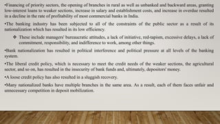 •Financing of priority sectors, the opening of branches in rural as well as unbanked and backward areas, granting
low-interest loans to weaker sections, increase in salary and establishment costs, and increase in overdue resulted
in a decline in the rate of profitability of most commercial banks in India.
•The banking industry has been subjected to all of the constraints of the public sector as a result of its
nationalization which has resulted in its low efficiency.
 These include managers' bureaucratic attitudes, a lack of initiative, red-tapism, excessive delays, a lack of
commitment, responsibility, and indifference to work, among other things.
•Bank nationalization has resulted in political interference and political pressure at all levels of the banking
system.
•The liberal credit policy, which is necessary to meet the credit needs of the weaker sections, the agricultural
sector, and so on, has resulted in the insecurity of bank funds and, ultimately, depositors' money.
•A loose credit policy has also resulted in a sluggish recovery.
•Many nationalized banks have multiple branches in the same area. As a result, each of them faces unfair and
unnecessary competition in deposit mobilization.
 