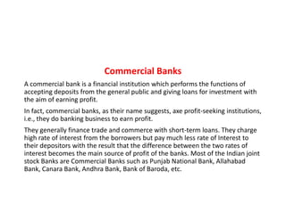 Commercial Banks
A commercial bank is a financial institution which performs the functions of
accepting deposits from the general public and giving loans for investment with
the aim of earning profit.
In fact, commercial banks, as their name suggests, axe profit-seeking institutions,
In fact, commercial banks, as their name suggests, axe profit-seeking institutions,
i.e., they do banking business to earn profit.
They generally finance trade and commerce with short-term loans. They charge
high rate of interest from the borrowers but pay much less rate of Interest to
their depositors with the result that the difference between the two rates of
interest becomes the main source of profit of the banks. Most of the Indian joint
stock Banks are Commercial Banks such as Punjab National Bank, Allahabad
Bank, Canara Bank, Andhra Bank, Bank of Baroda, etc.
 