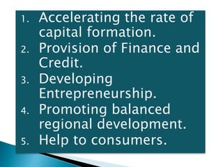 1. Accelerating the rate of
capital formation.
2. Provision of Finance and
Credit.
3. Developing
Entrepreneurship.
4. Promoting balanced
regional development.
5. Help to consumers.
 